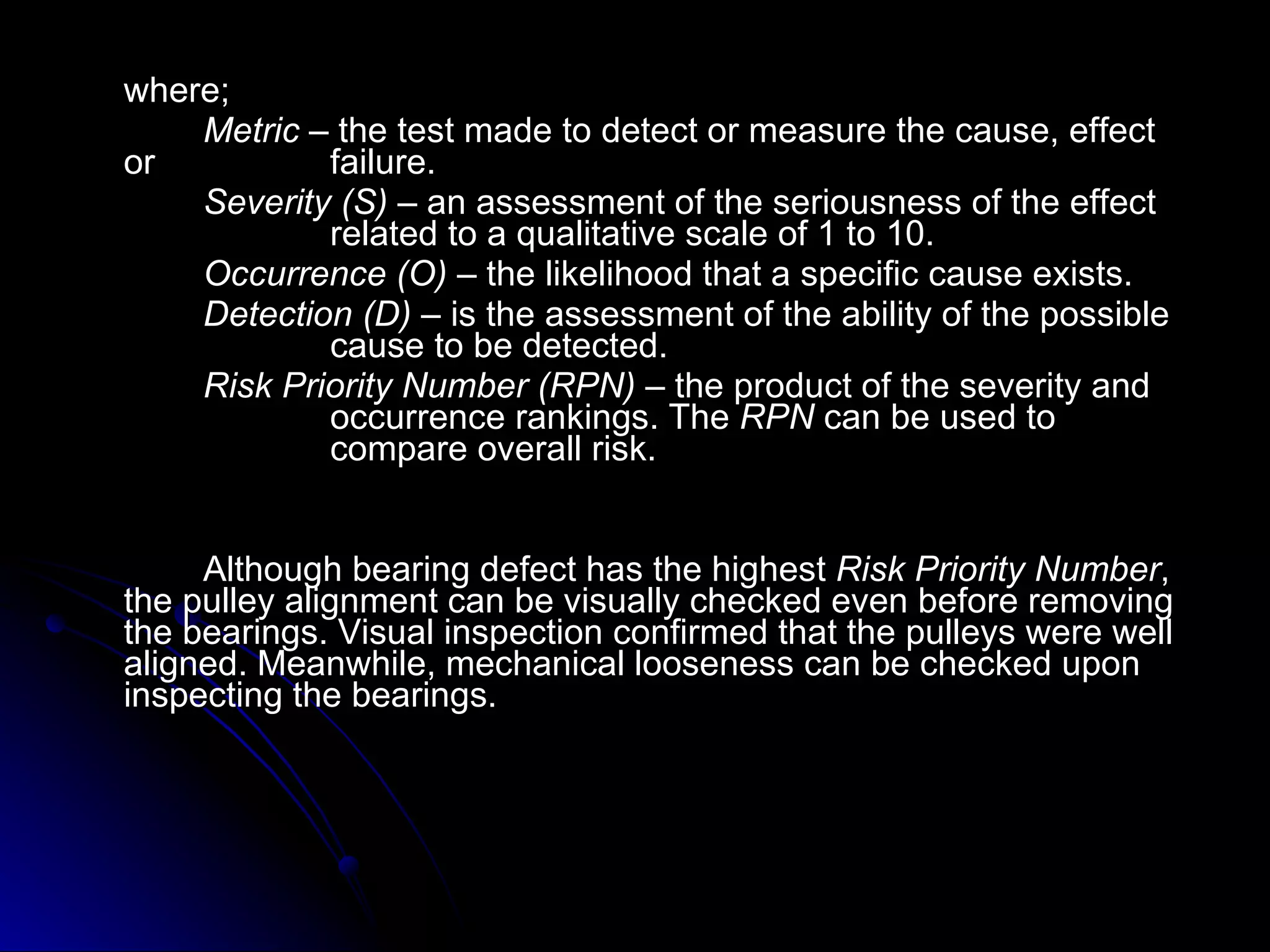 where; Metric  – the test made to detect or measure the cause, effect or  failure. Severity (S)  – an assessment of the seriousness of the effect  related to a qualitative scale of 1 to 10. Occurrence (O)  – the likelihood that a specific cause exists.  Detection (D)  – is the assessment of the ability of the possible  cause to be detected.  Risk Priority Number (RPN)  – the product of the severity and  occurrence rankings. The  RPN  can be used to  compare overall risk. Although bearing defect has the highest  Risk Priority Number , the pulley alignment can be visually checked even before removing the bearings. Visual inspection confirmed that the pulleys were well aligned. Meanwhile, mechanical looseness can be checked upon inspecting the bearings. 