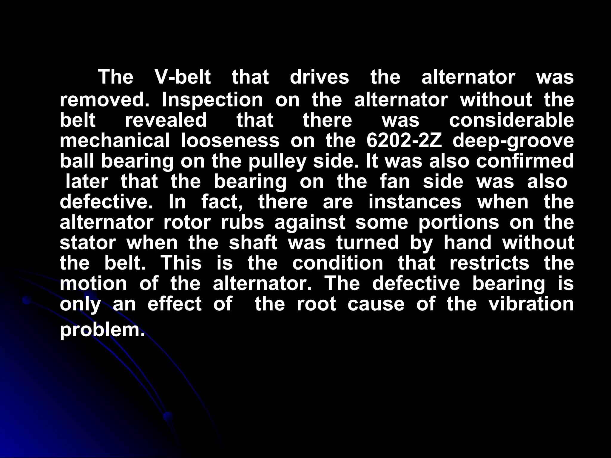 The V-belt that drives the alternator was removed. Inspection on the alternator without the belt revealed that there was considerable mechanical looseness on the 6202-2Z deep-groove ball bearing on the pulley side. It was also confirmed  later that the bearing on the fan side was also defective. In fact, there are instances when the alternator rotor rubs against some portions on the stator when the shaft was turned by hand without the belt. This is the condition that restricts the motion of the alternator. The defective bearing is only an effect of  the root cause of the vibration problem.   