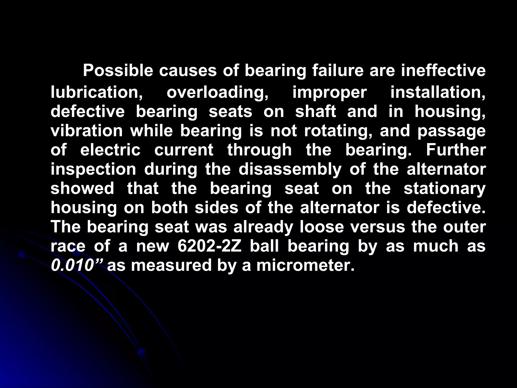 Possible causes of bearing failure are ineffective lubrication, overloading, improper installation, defective bearing seats on shaft and in housing, vibration while bearing is not rotating, and passage of electric current through the bearing. Further inspection during the disassembly of the alternator showed that the bearing seat on the stationary housing on both sides of the alternator is defective. The bearing seat was already loose versus the outer race of a new 6202-2Z ball bearing by as much as  0.010”  as measured by a micrometer. 