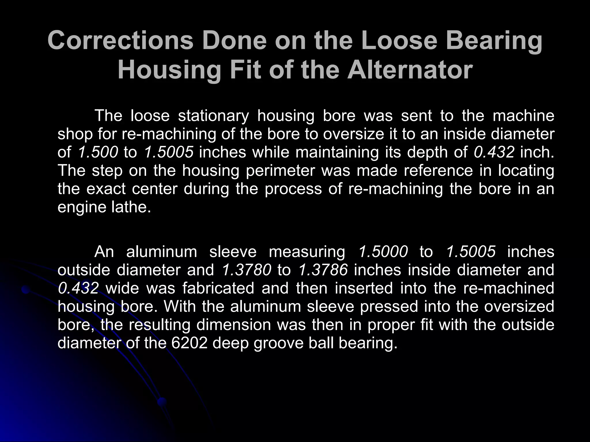 Corrections Done on the Loose Bearing Housing Fit of the Alternator The loose stationary housing bore was sent to the machine shop for re-machining of the bore to oversize it to an inside diameter of  1.500  to  1.5005  inches while maintaining its depth of  0.432  inch. The step on the housing perimeter was made reference in locating the exact center during the process of re-machining the bore in an engine lathe. An aluminum sleeve measuring  1.5000  to  1.5005  inches outside diameter and  1.3780  to  1.3786  inches inside diameter and  0.432  wide was fabricated and then inserted into the re-machined housing bore. With the aluminum sleeve pressed into the oversized bore, the resulting dimension was then in proper fit with the outside diameter of the 6202 deep groove ball bearing. 