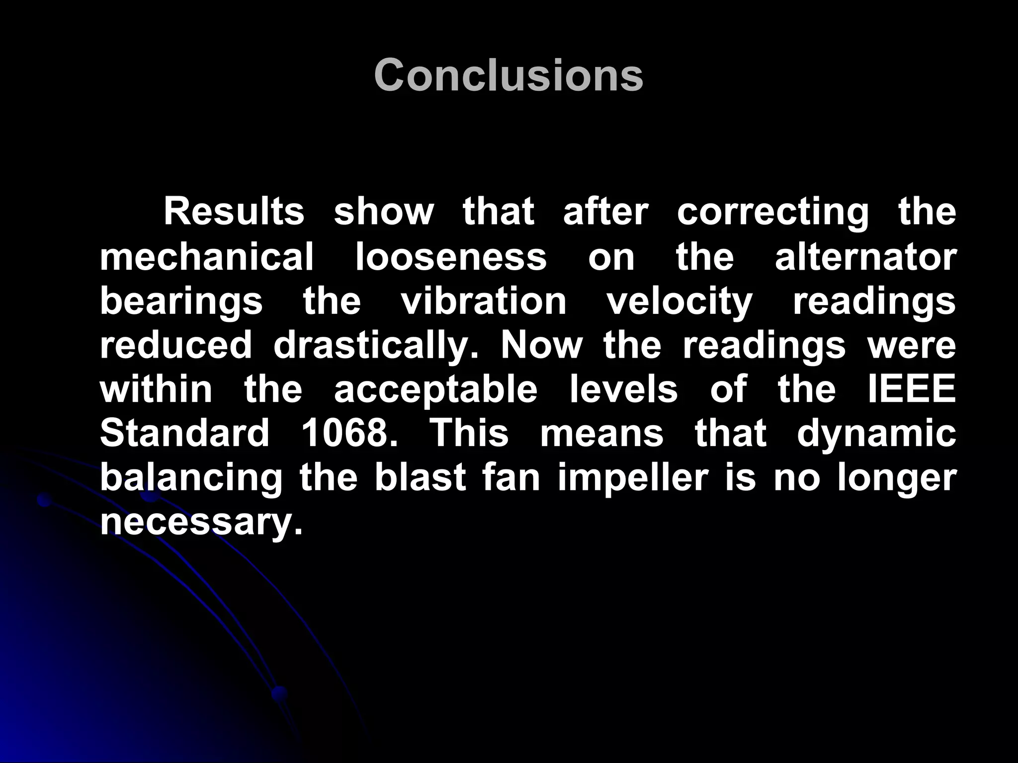Conclusions Results show that after correcting the mechanical looseness on the alternator bearings the vibration velocity readings reduced drastically. Now the readings were within the acceptable levels of the IEEE Standard 1068. This means that dynamic balancing the blast fan impeller is no longer necessary.   