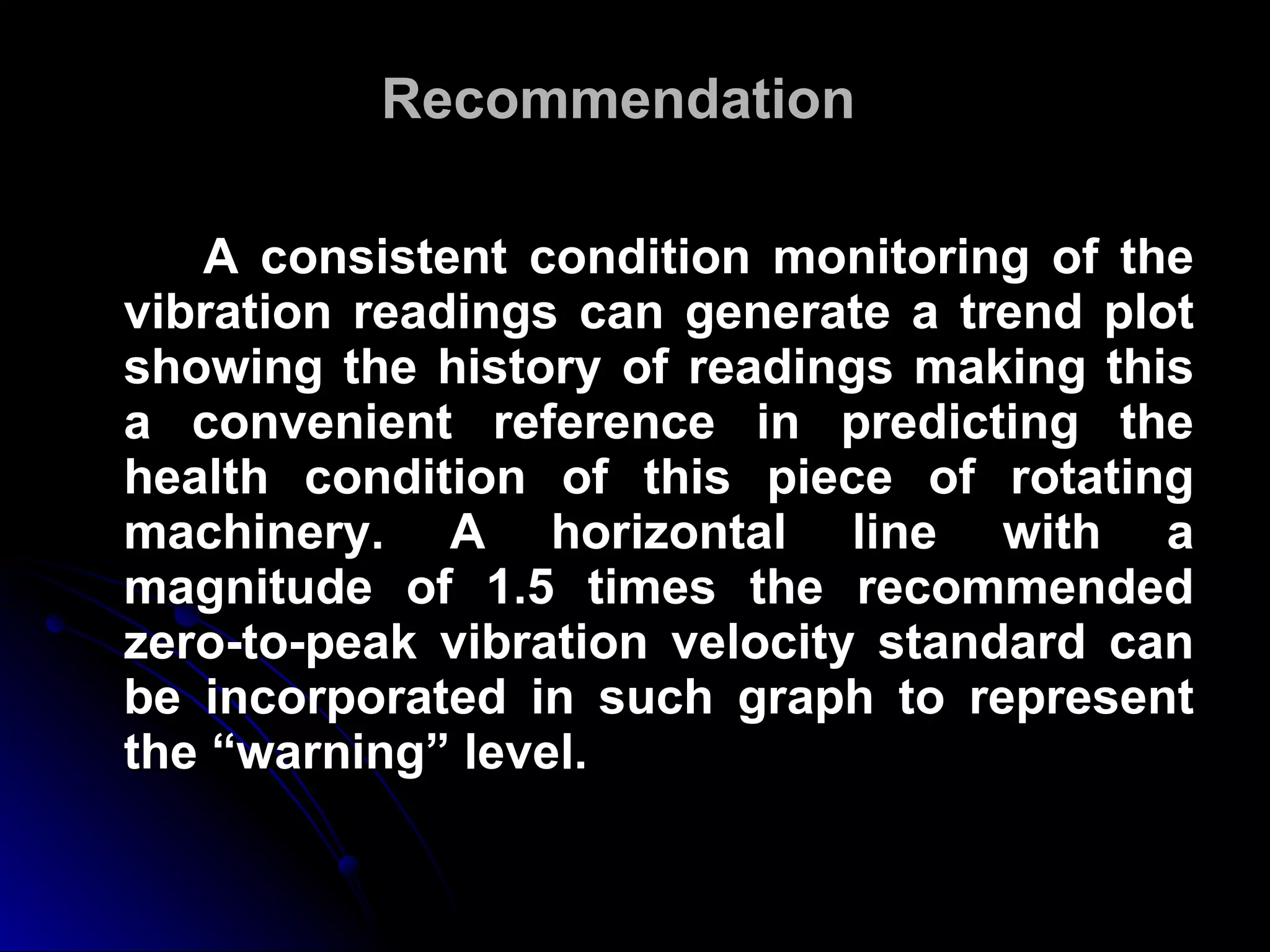 Recommendation A consistent condition monitoring of the vibration readings can generate a trend plot showing the history of readings making this a convenient reference in predicting the health condition of this piece of rotating machinery. A horizontal line with a magnitude of 1.5 times the recommended zero-to-peak vibration velocity standard can be incorporated in such graph to represent the “warning” level.  