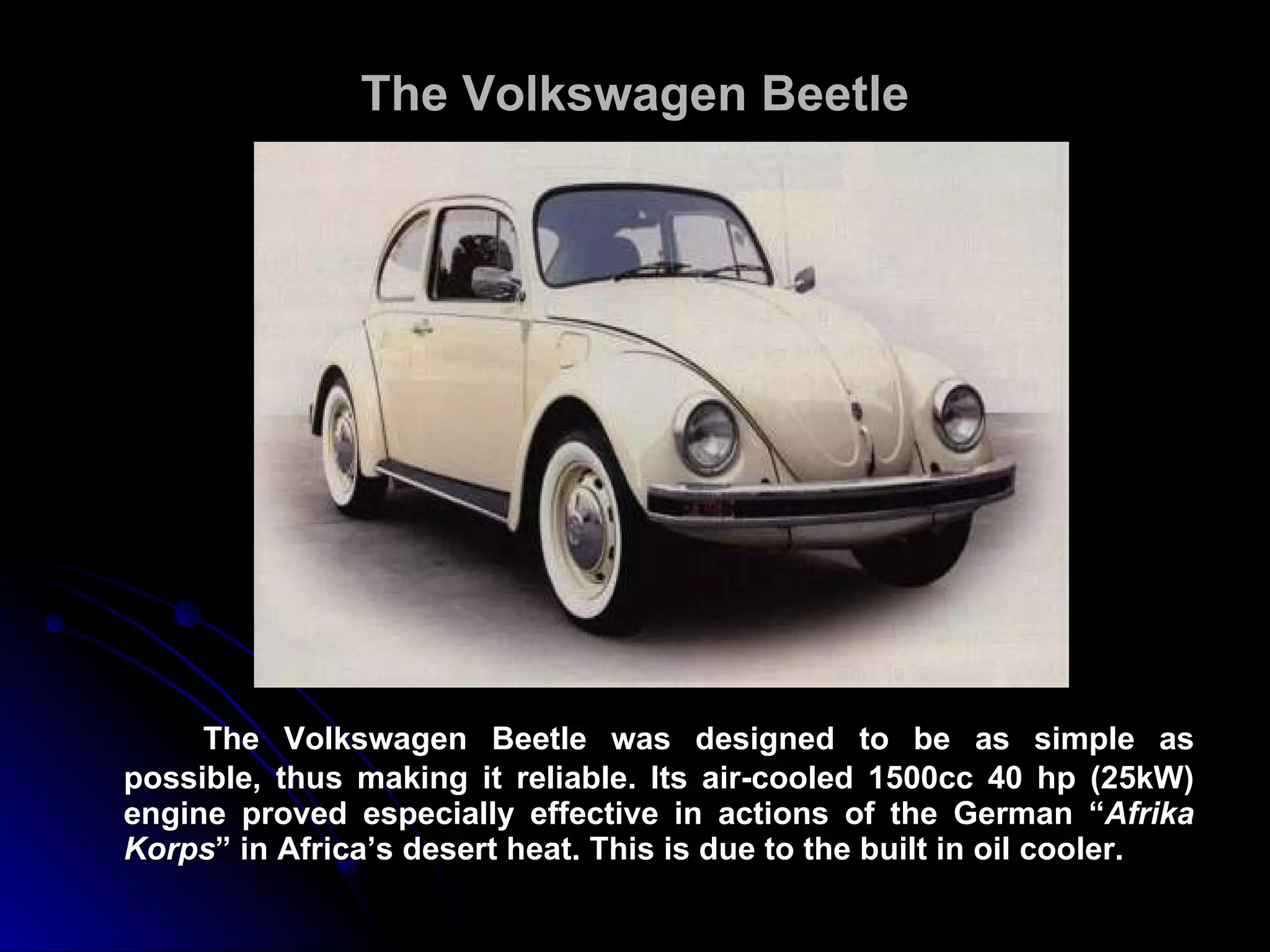 The Volkswagen Beetle The Volkswagen Beetle was designed to be as simple as possible, thus making it reliable. Its air-cooled 1500cc 40 hp (25kW) engine proved especially effective in actions of the German “ Afrika Korps ” in Africa’s desert heat. This is due to the built in oil cooler. 