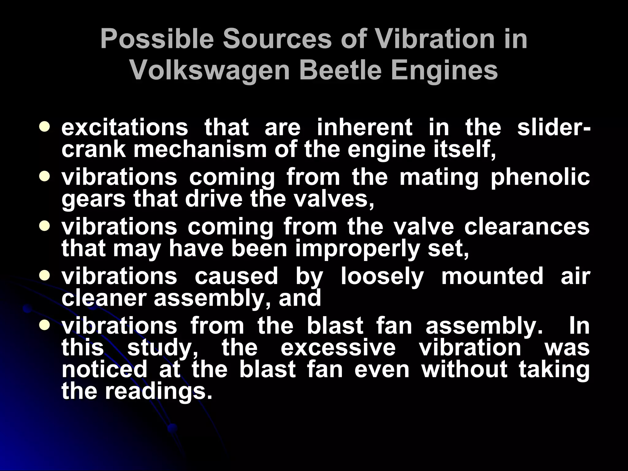 Possible Sources of Vibration in Volkswagen Beetle Engines excitations that are inherent in the slider-crank mechanism of the engine itself,  vibrations coming from the mating phenolic gears that drive the valves,  vibrations coming from the valve clearances that may have been improperly set,  vibrations caused by loosely mounted air cleaner assembly, and  vibrations from the blast fan assembly.  In this study, the excessive vibration was noticed at the blast fan even without taking the readings. 
