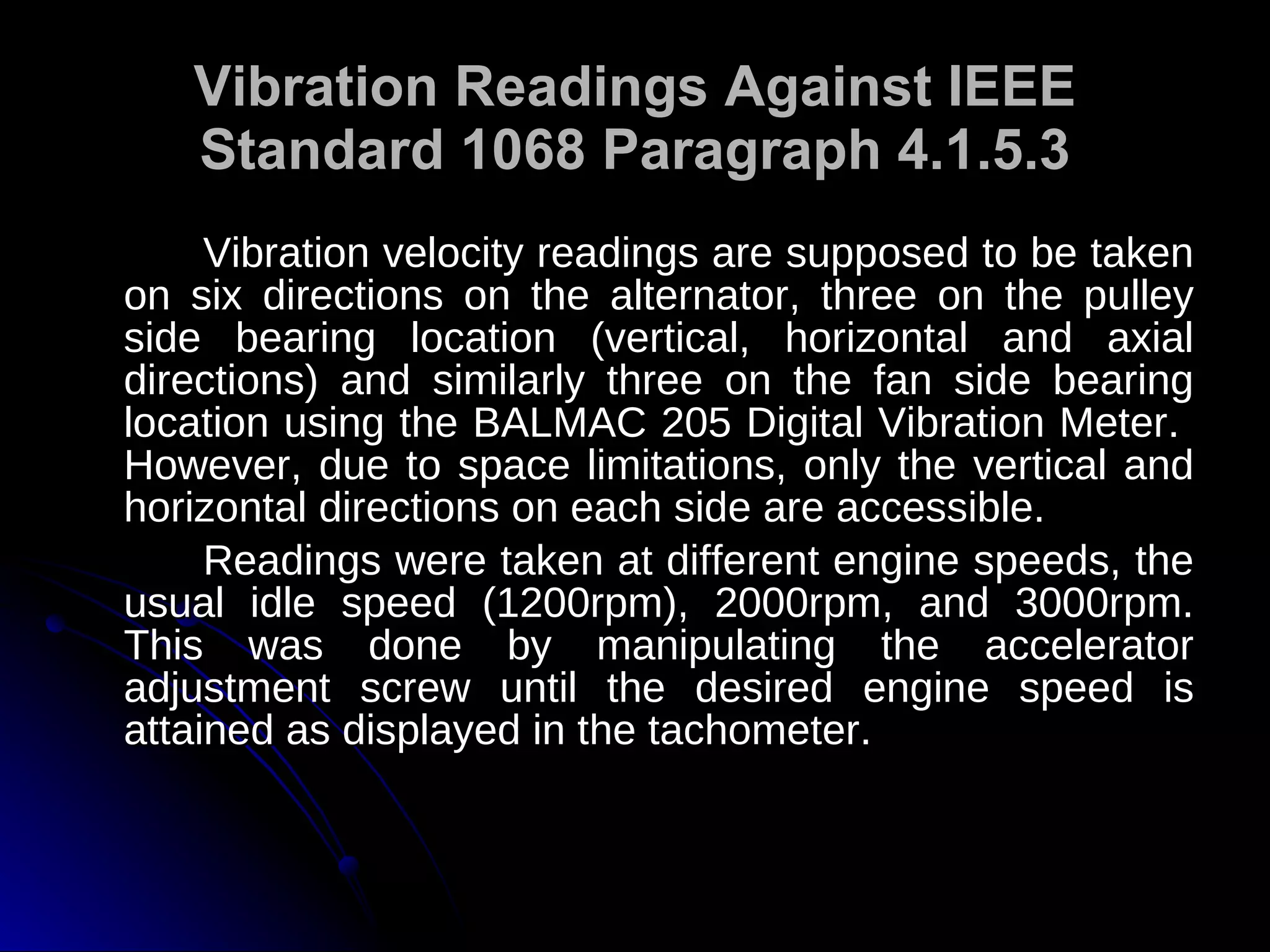 Vibration Readings Against IEEE Standard 1068 Paragraph 4.1.5.3 Vibration velocity readings are supposed to be taken on six directions on the alternator, three on the pulley side bearing location (vertical, horizontal and axial directions) and similarly three on the fan side bearing location using the BALMAC 205 Digital Vibration Meter.  However, due to space limitations, only the vertical and horizontal directions on each side are accessible.  Readings were taken at different engine speeds, the usual idle speed (1200rpm), 2000rpm, and 3000rpm. This was done by manipulating the accelerator adjustment screw until the desired engine speed is attained as displayed in the tachometer. 