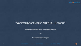 “ACCOUNT-CENTRIC VIRTUAL BENCH” 
© ADV I S O RY | STAF F ING | GLOBAL R P O 
1 
Reducing Time-to-Fill for IT Consulting Firms 
! 
by 
! 
Innovalus Technologies 
 