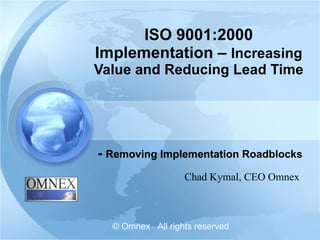 ISO 9001:2000 Implementation –  Increasing Value and Reducing Lead Time -  Removing Implementation Roadblocks Chad Kymal, CEO Omnex © Omnex  All rights reserved 