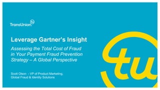 Leverage Gartner’s Insight
Scott Olson - VP of Product Marketing,
Global Fraud & Identity Solutions
Assessing the Total Cost of Fraud
in Your Payment Fraud Prevention
Strategy – A Global Perspective
 