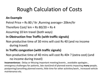 Rough Calculation of Costs
An Example
Petrol Price = Rs 80 / ltr ,Running average= 20km/ltr
Therefore Cost/ km = Rs 80/20 = Rs 4
Assuming 10 km travel (both ways)
In Obstruction free Traffic (with traffic signals)
Non productive time of 30 mins will cost Rs 40 (and no income
during travel)
In Traffic congestion (with traffic signals)
Non productive time of 40 mins will cost Rs 40+ ? (extra cost) (and
no income during travel)
Inconveniences : Delay or Missing important meeting/events , avoidable apologies ,
emergency challenges for patients, late start/end of planned events impacting many people,
postponing/cancelling planned events, little time for other activities/work , increased vehicle
maintenance etc.

 