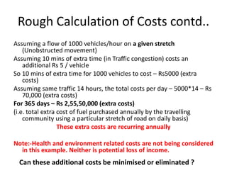 Rough Calculation of Costs contd..
Assuming a flow of 1000 vehicles/hour on a given stretch
(Unobstructed movement)
Assuming 10 mins of extra time (in Traffic congestion) costs an
additional Rs 5 / vehicle
So 10 mins of extra time for 1000 vehicles to cost – Rs5000 (extra
costs)
Assuming same traffic 14 hours, the total costs per day – 5000*14 – Rs
70,000 (extra costs)
For 365 days – Rs 2,55,50,000 (extra costs)
(i.e. total extra cost of fuel purchased annually by the travelling
community using a particular stretch of road on daily basis)
These extra costs are recurring annually
Note:-Health and environment related costs are not being considered
in this example. Neither is potential loss of income.

Can these additional costs be minimised or eliminated ?

 