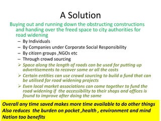 A Solution
Buying out and running down the obstructing constructions
and handing over the freed space to city authorities for
road widening
– By Individuals
– By Companies under Corporate Social Responsibility
– By citizen groups ,NGOs etc
– Through crowd sourcing
 Space along the length of roads can be used for putting up
advertisements to recover some or all the costs
 Certain entities can use crowd sourcing to build a fund that can
be utilised for road widening projects
 Even local market associations can come together to fund the
road widening if the accessibility to their shops and offices is
found to improve after doing the same

Overall any time saved makes more time available to do other things
Also reduces the burden on pocket ,health , environment and mind
Nation too benefits

 