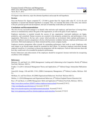 European Journal of Business and Management                                                           www.iiste.org
ISSN 2222-1905 (Paper) ISSN 2222-2839 (Online)
Vol 4, No.17, 2012

Chi-Square value otherwise, reject the alternate hypothesis and accept the null hypothesis.
Decision
Since the Pearson Chi- Square computed X2c= 233.468 is greater than Chi- Square table value X2t =21.36, the null
hypothesis is rejected and alternate hypothesis is accepted. Thus, we conclude that nature of the work, ones interest
in the job, personal growth and development, and style of leadership would affect job satisfaction.
Conclusions and Recommendations
The role of every successful manager is to identify what motivates each employee, and learn how to leverage those
motives to simultaneously achieve the goals of the organisation, as well as the goals of each employee.
Employee motivation is essential towards the success of any organisation: motivated employees are happy,
productive, and committed. Human resources are essential to the prosperity, productivity, and performance of any
organisation. Motivation is the key and a source which provides an environment where optimal performance is
possible. Employee incentive programme is the key which promotes workplace harmony, employee performance and
motivation. Motivated employees are likely retained and they ensure company loyalty.
Employee incentive programme offers rewards for outstanding performance, hard work or result: Employees who
meet targets or go beyond targets should be rewarded for their efforts. To maximize employee motivation through
employee incentives, it is necessary to discuss the programme with the employees. Find out what motivates them and
how they would want to be rewarded for productive performance.
Positive behaviours and achievements of the employees should be recognized. Increase motivation by recognizing
excellence in the workplace.


References
Bateman, T.S, and Snell, S.A. (2009) Management: Leading and Collaborating in the Competitive World, (8th Edition)
NewYork: McGraw- Hill Co.
Ezigbo, C.A.(2011) Advanced Management Theory and Applications, (3rd Edition) Enugu: Immaculate Publications
Ltd.
Jones,G.R, George, J.M and Hill, C.W.L (2000) Contemporary Management, (2nd Edition) London, McGraw- Hill
Co.
McShane, S.L and Von-Glinow, M (2000) Organisational Behaviour, NewYork: McGraw-Hill Co.
Mullins, L.J (2010),Management and Organisational Behaviour, (9th Edition) England Pearson Education Ltd.
Rue, L.W and Byars, L.L(2000) Management: Skills and Application (9th Edition) NewYork, McGraw- Hill Co.
(http://www.ehow.com/how-2054973-reduce-employee-turnover.html) Accessed,22/10/12.
( http://enwikipedia.org/wiki/turnover) Accessed, 24/10/12
http://www.incentivequotes.com/employeemotivation.html. Accessed,27/10/12
http://www.jpmaroney,com/Free-Articles/employee-motivation.htm.Accessed, 27/10/12




                                                         125
 