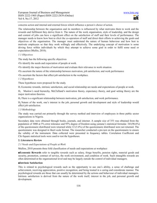 European Journal of Business and Management                                                            www.iiste.org
ISSN 2222-1905 (Paper) ISSN 2222-2839 (Online)
Vol 4, No.17, 2012

concerns action and internal and external forces which influence a person’s choice of action.
The relationship between the organisation and its members is influenced by what motivates them to work and the
rewards and fulfilment they derive from it. The nature of the work organisation, style of leadership, and the design
and content of jobs can have a significant effect on the satisfaction of staff and their levels of performance. The
manager needs to know how best to elicit the co-operation of staff and direct their efforts to achieving the goals and
objectives of the organisation. The manager must understand the nature of human behaviour and how best to
motivate employees so that they work willingly and effectively. The underlying concept of motivation is some
driving force within individuals by which they attempt to achieve some goal in order to fulfil some need or
expectation (Mullin, 2010).
1.1 Objectives
The study has the following specific objectives
▪To identify the needs and expectation of people at work.
▪To identify the major theories of motivation and evaluate their relevance to work situation.
▪To ascertain the nature of the relationship between motivation, job satisfaction, and work performance
▪To ascertain the factors that affect job satisfaction in the workplace.
1.2 Hypotheses
These hypotheses were proposed for the study.
H1 Economic rewards, intrinsic satisfaction, and social relationship are needs and expectations of people at work.
H2 Maslow’s need hierarchy, McClelland’s motivation theory, expectancy theory, and goal setting theory are the
major motivation theories.
H3 There is a significant relationship between motivation, job satisfaction, and work performance.
H4 Nature of the work, one’s interest in the job, personal growth and development and style of leadership would
affect job satisfaction.
1.3 Methodology
The study was carried out primarily through the survey method and interview of employees in three public sector
organizations in Nigeria.
Secondary data were obtained through books, journals, and internet. A sample size of 353 was obtained from the
population of 3000 at 5% error tolerance and 95% degree of freedom using yamane’s statistical formular. 341(96.6%)
of the questionnaire distributed were returned while 12 (3.4%) of the questionnaire distributed were not returned. The
questionnaire was designed in likert scale format. The researcher conducted a pre-test on the questionnaire to ensure
the validity of the instrument. Data collected were presented in frequency tables. Correlation Coefficient and
Chi-Square statistical tools were used to test the hypotheses.
2. Literaturre Review
2.1 Needs and Expectations of People at Work
Mullins, 2010 presents three fold classification of needs and expectations at workplace
■Economic Rewards refer to tangible rewards such as salary, fringe benefits, pension rights, material goods and
security, promotion, contract of service, the work environment, and condition of work. Such intangible rewards are
often determined at the organisational level and may be largely outside the control of individual managers.
■Intrinsic Satisfaction
This is related to psychological rewards such as the opportunity to use one’s ability, a sense of challenge and
achievement, receiving appreciation, positive recognition, and being treated in a caring and considerate manner. The
psychological rewards are those that can usually be determined by the actions and behaviour of individual managers.
Intrinsic satisfaction is derived from the nature of the work itself, interest in the job, and personal growth and
development.

                                                           116
 