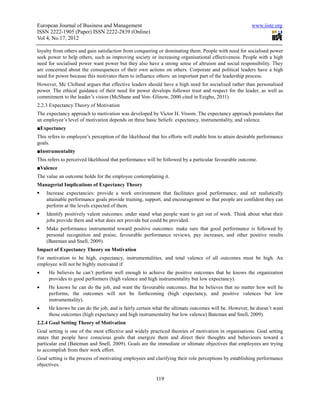 European Journal of Business and Management                                                            www.iiste.org
ISSN 2222-1905 (Paper) ISSN 2222-2839 (Online)
Vol 4, No.17, 2012

loyalty from others and gain satisfaction from conquering or dominating them. People with need for socialised power
seek power to help others, such as improving society or increasing organisational effectiveness. People with a high
need for socialised power want power but they also have a strong sense of altruism and social responsibility. They
are concerned about the consequences of their own actions on others. Corporate and political leaders have a high
need for power because this motivates them to influence others: an important part of the leadership process.
However, Mc Clelland argues that effective leaders should have a high need for socialised rather than personalised
power. The ethical guidance of their need for power develops follower trust and respect for the leader, as well as
commitment to the leader’s vision (McShane and Von- Glinow, 2000 cited in Ezigbo, 2011)
2.2.3 Expectancy Theory of Motivation
The expectancy approach to motivation was developed by Victor H. Vroom. The expectancy approach postulates that
an employee’s level of motivation depends on three basic beliefs: expectancy, instrumentality, and valence.
■Expectancy
This refers to employee’s perception of the likelihood that his efforts will enable him to attain desirable performance
goals.
■Instrumentality
This refers to perceived likelihood that performance will be followed by a particular favourable outcome.
■Valence
The value an outcome holds for the employee contemplating it.
Managerial Implications of Expectancy Theory
    Increase expectancies: provide a work environment that facilitates good performance, and set realistically
    attainable performance goals provide training, support, and encouragement so that people are confident they can
    perform at the levels expected of them.
    Identify positively valent outcomes: under stand what people want to get out of work. Think about what their
    jobs provide them and what does not provide but could be provided.
    Make performance instrumental toward positive outcomes: make sure that good performance is followed by
    personal recognition and praise, favourable performance reviews, pay increases, and other positive results
    (Bateman and Snell, 2009).
Impact of Expectancy Theory on Motivation
For motivation to be high, expectancy, instrumentalities, and total valence of all outcomes must be high. An
employee will not be highly motivated if
•    He believes he can’t perform well enough to achieve the positive outcomes that he knows the organization
     provides to good performers (high valence and high instrumentality but low expectancy).
•    He knows he can do the job, and want the favourable outcomes. But he believes that no matter how well he
     performs, the outcomes will not be forthcoming (high expectancy, and positive valences but low
     instrumentality).
•    He knows he can do the job, and is fairly certain what the ultimate outcomes will be. However, he doesn’t want
     those outcomes (high expectancy and high instrumentality but low valence) Bateman and Snell, 2009).
2.2.4 Goal Setting Theory of Motivation
Goal setting is one of the most effective and widely practiced theories of motivation in organisations. Goal setting
states that people have conscious goals that energize them and direct their thoughts and behaviours toward a
particular end (Bateman and Snell, 2009). Goals are the immediate or ultimate objectives that employees are trying
to accomplish from their work effort.
Goal setting is the process of motivating employees and clarifying their role perceptions by establishing performance
objectives.

                                                         119
 