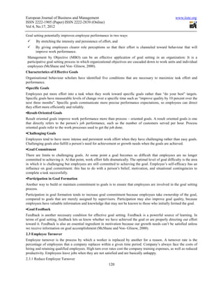 European Journal of Business and Management                                                               www.iiste.org
ISSN 2222-1905 (Paper) ISSN 2222-2839 (Online)
Vol 4, No.17, 2012

Goal setting potentially improves employee performance in two ways
       By stretching the intensity and persistence of effort, and
       By giving employees clearer role perceptions so that their effort is channeled toward behaviour that will
       improve work performance.
 Management by Objective (MBO) can be an effective application of goal setting in an organization: It is a
 participative goal setting process in which organizational objectives are cascaded down to work units and individual
 employees (McShane and Von- Glinow, 2000).
Characteristics of Effective Goals
Organisational behaviour scholars have identified five conditions that are necessary to maximize task effort and
performance.
▪Specific Goals
Employees put more effort into a task when they work toward specific goals rather than “do your best” targets.
Specific goals have measurable levels of change over a specific time such as “improve quality by 10 percent over the
next three months”. Specific goals communicate more precise performance expectations, so employees can direct
they effort more efficiently and reliably.
▪Result-Oriented Goals
Result oriented goals improve work performance more than process – oriented goals. A result oriented goals is one
that directly refers to the person’s job performance, such as the number of customers served per hour. Process
oriented goals refer to the work processes used to get the job done.
▪Challenging Goals
Employees tend to have more intense and persistent work effort when they have challenging rather than easy goals.
Challenging goals also fulfill a person’s need for achievement or growth needs when the goals are achieved.
▪Goal Commitment
There are limits to challenging goals. At some point a goal becomes so difficult that employees are no longer
committed to achieving it. At that point, work effort falls dramatically. The optimal level of goal difficulty is the area
in which it is challenging but employees are still committed to achieving the goal. Employee’s self-efficacy has an
influence on goal commitment: this has to do with a person’s belief, motivation, and situational contingencies to
complete a task successfully.
▪Participation in Goal Formation
Another way to build or maintain commitment to goals is to ensure that employees are involved in the goal setting
process.
Participation in goal formation tends to increase goal commitment because employees take ownership of the goal,
compared to goals that are merely assigned by supervisors. Participation may also improve goal quality, because
employees have valuable information and knowledge that may not be known to those who initially formed the goal.
▪Goal Feedback
Feedback is another necessary condition for effective goal setting. Feedback is a powerful source of learning. In
terms of goal setting, feedback lets us know whether we have achieved the goal or are properly directing our effort
toward it. Feedback is also an essential ingredient in motivation because our growth needs can’t be satisfied unless
we receive information on goal accomplishment (McShane and Von- Glinow, 2000).
2.3 Employee Turnover
Employee turnover is the process by which a worker is replaced by another for a reason. A turnover rate is the
percentage of employees that a company replaces within a given time period. Company’s always face the costs of
hiring and retaining qualified employees. High turn over rates cost the company training expenses, as well as reduced
productivity. Employees leave jobs when they are not satisfied and are basically unhappy.
2.3.1 Reduce Employee Turnover
                                                          120
 