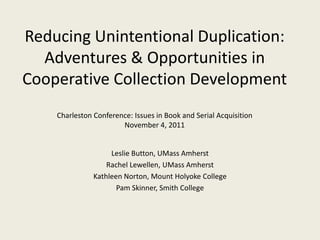Reducing Unintentional Duplication:
  Adventures & Opportunities in
Cooperative Collection Development
    Charleston Conference: Issues in Book and Serial Acquisition
                       November 4, 2011


                    Leslie Button, UMass Amherst
                   Rachel Lewellen, UMass Amherst
               Kathleen Norton, Mount Holyoke College
                      Pam Skinner, Smith College
 