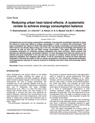 International Journal of Physical Sciences Vol. 5 (6), pp. 626-636, June, 2010
Available online at http://www.academicjournals.org/IJPS
ISSN 1992 - 1950 ©2010 Academic Journals
Case Study
Reducing urban heat island effects: A systematic
review to achieve energy consumption balance
P. Shahmohamadi1
, A. I. Che-Ani1
*, A. Ramly2
, K. N. A. Maulud1
and M. F. I. Mohd-Nor1
1
Faculty of Engineering and Built Environment, Universiti Kebangsaan, Malaysia.
2
Faculty of the Built Environment, University of Malaya, Malaysia.
Accepted 18 March, 2010
Considering the current energy consumption worldwide, it has become increasingly important to study
the effects of urban heat island on energy consumption in order to improve the environment. This
paper investigates the impact of Urban Heat Island (UHI) on energy consumption and also determines
which factors can directly affect energy use in the city. The UHI current knowledge and literature are
reviewed, as well as how UHI can affect energy consumption. This paper explores literally the
conceptual framework of confliction between population and urban structure, which produce UHI
intensity and affected energy consumption balance. It is then discussed how these two factors can be
affected and gives implication to the city and then, focuses on whether actions should be taken for
balancing adaptation and mitigation UHI effects. It will be concluded by making the three important
strategies to minimise the impact of UHI on energy consumption: providing an appropriate landscape,
using appropriate materials on external surfaces of buildings and urban areas and promoting natural
ventilation.
Key words: Energy consumption, quality of life, urban heat island, urban temperature.
INTRODUCTION
Urban development has serious effects on the global
environmental quality, including the quality of air,
increase in temperature and traffic congestion. Building
itself is related to global changes in the increase of urban
temperatures, the rate of energy consumption, the
increased use of raw materials, pollution and the pro-
duction of waste, conversion of agricultural to developed
land, loss of biodiversity and water shortages
(Santamouris et al., 2001). It is clear that urban areas
without high climatic quality use more energy for air
conditioning in summer and even more electricity for
lighting. Moreover, discomfort and inconvenience to the
urban population due to high temperatures, wind tunnel
effects in streets and unusual wind turbulence due to
incorrectly designed high rise buildings is very common
(Bitan, 1992).
This trend toward urbanisation can be interpreted as
*Corresponding author. E-mail: adiirfan@gmail.com.
Abbreviation: UHI, Urban Heat Island.
the process of regional socioeconomic self-organisation,
which is induced by various opportunities that cities
provide for their inhabitants (Kikegawa et al., 2006).
However, with the concentration of anthropogenic active-
ties into urban areas, a climatic environmental problem,
the “urban heat island”, has emerged. An urban heat
island is a climatic phenomenon in which urban areas
have higher air temperature than their rural surroundings
as a result of anthropogenic modifications of land
surfaces, significant energy use and its consequent
generation of waste heat. Thus, this might prove to be an
unsustainable factor that leads to excessive energy use
for cooling and putting the urban population at great risk
for morbidity and mortality.
According to the above perspective and considering
that rapid and huge population growth is expected in the
near future, it becomes increasingly important to apply
heat island mitigation strategies in order to reduce energy
consumption and improve the quality of life.
Thus, this paper investigates the primary factors of
urban heat island formation, such as population, which
significantly affects energy consumption. Then, according
to the Oke’s heat island parametric model that shows that
 