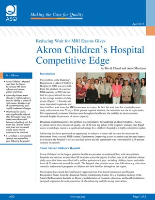 Making the Case for Quality
                                                                                                                                     April	2011




                                   Reducing Wait for MRI Exams Gives

                                   Akron Children’s Hospital
                                   Competitive Edge
                                                                                                    by David Chand and Anne Musitano
                                    Introduction
  At	a	Glance	.	.	.
                                    The problem in the Radiology
•	 Akron	Children’s	Hospital	
   used	Lean	Six	Sigma	
                                    Department at Akron Children’s
   to	increase	MRI	exam	            Hospital in 2009 was two-fold.
   volumes	and	reduce	              First, the addition of a second
   patient	wait	times.              MRI machine in 2007 did not
•	 A	two-day	kaizen	event	          lead to a proportional increase
   allowed	a	multidisciplinary	     in the average number of daily
   team	to	identify	a	system	of	    exams (Figure 1). Second, and
   root	causes,	develop	a	set	
                                    more important to patients and
   of	countermeasures,	and	
   rapidly	implement	changes.       their families, wait times for MRI scans were excessive. In fact, the wait time for a multiple-exam
                                    study with contrast was 25 days. If the patient required sedation, the wait time was six to eight weeks.
•	 Wait	times	for	exams	
   were	significantly	reduced	      This represented a common dilemma seen throughout healthcare: the inability to meet customer
   after	the	kaizen.	Days	and	      demand despite the presence of excess capacity.
   weeks	were	eliminated	
   between	scheduling	and	the	      Designing countermeasures to this problem was important to the leadership at Akron Children’s. Access
   exam	day.	Shorter	patient	       to patient care is a key measure of quality, one of the four key pillars of the hospital’s strategic plan. Rapid
   wait	times	and	increased	        access to radiologic exams is a significant advantage for a children’s hospital in a highly competitive market.
   weekly	exam	volume	
   continue	to	be	sustained.		
                                    Addressing this issue presented an opportunity to enhance revenue and increase the return on the
•	 $1.2	million	in	incremental	     investment from a second MRI scanner. Furthermore, improving access to patient care became impera-
   revenue	was	earned	the	
                                    tive because the hospital’s service area had grown and the department was confronted by a 23-percent
   year	following	the	project.
                                    increase in patients.

                                    About Akron Children’s Hospital

                                    Akron Children’s is the largest pediatric healthcare provider in northeast Ohio, with two pediatric
                                    hospitals and services at more than 80 locations across the region. It offers care in all pediatric subspe-
                                    cialty areas that draw more than half a million patients each year, including children, teens, and adults
                                    from all 50 states and around the world. The hospital also provides more than 100 advocacy, education,
                                    outreach, and research programs to children and their families throughout the region.

                                    The hospital has earned the Gold Seal of Approval from The Joint Commission and Magnet
                                    Recognition Status from the American Nurses Credentialing Center. It is a founding member of the
                                    Austen BioInnovation Institute in Akron, a collaboration of research, education, and health institutions
                                    designed to pioneer the next generation of life-enhancing and life-saving innovations.




      ASQ	                                                          www.asq.org		                                                     Page	1	of	5
 