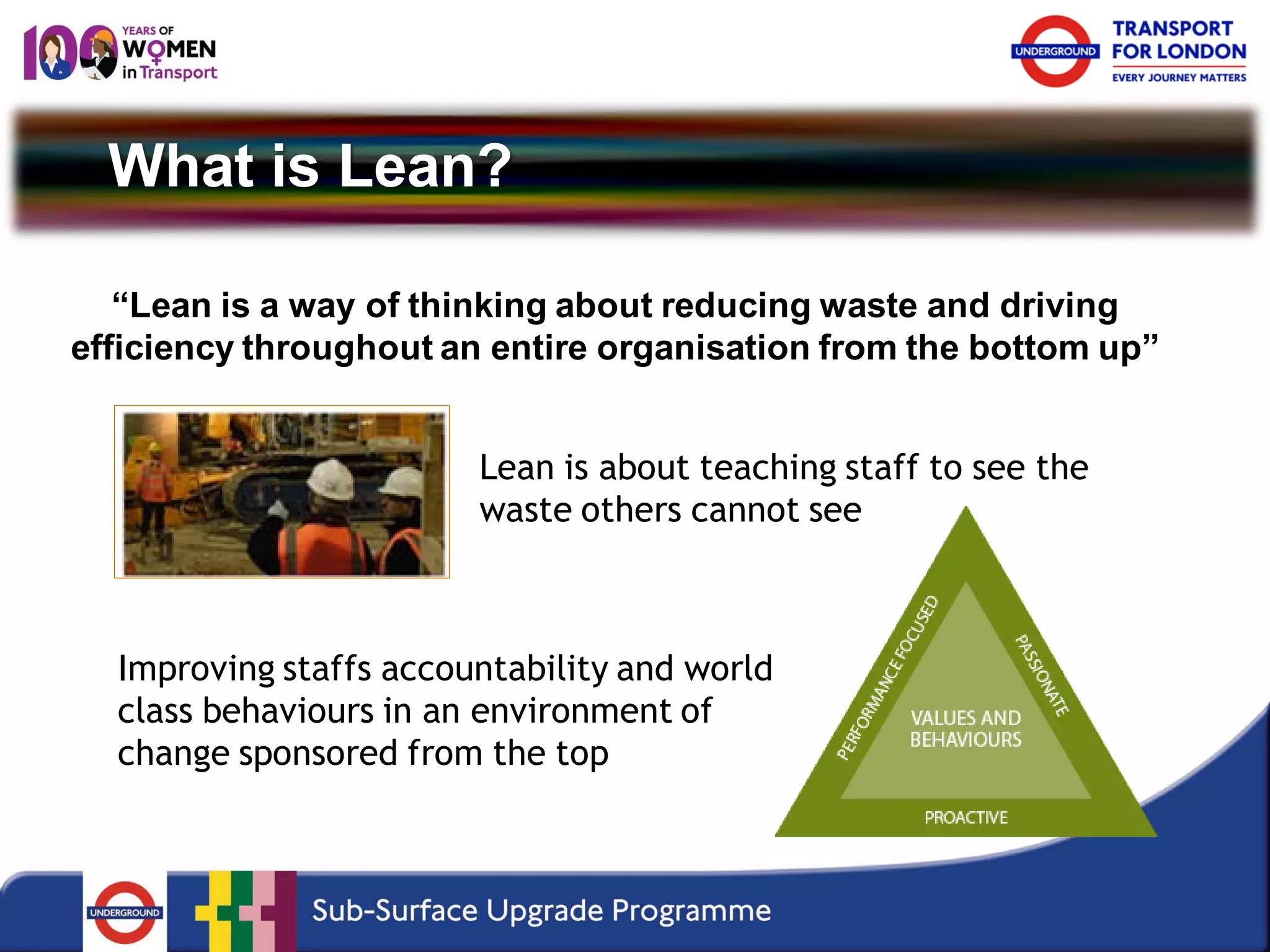 What is Lean? 
“Lean is a way of thinking about reducing waste and driving efficiency throughout an entire organisation from the bottom up” 
Lean is about teaching staff to see the waste others cannot see 
Improving staffs accountability and world class behaviours in an environment of change sponsored from the top  
