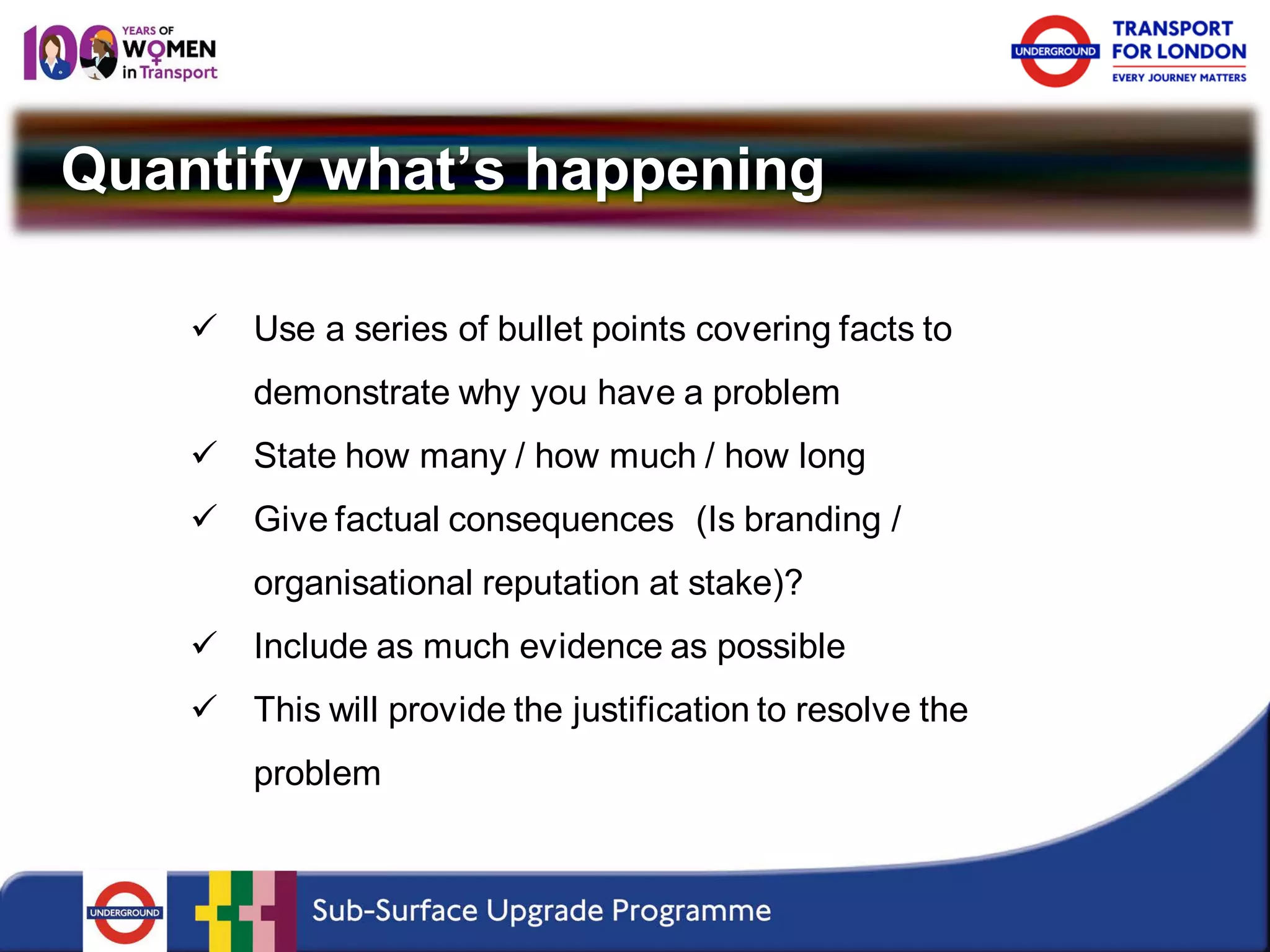 Quantify what’s happening 
 
Use a series of bullet points covering facts to demonstrate why you have a problem 
 
State how many / how much / how long 
 
Give factual consequences (Is branding / organisational reputation at stake)? 
 
Include as much evidence as possible 
 
This will provide the justification to resolve the problem  