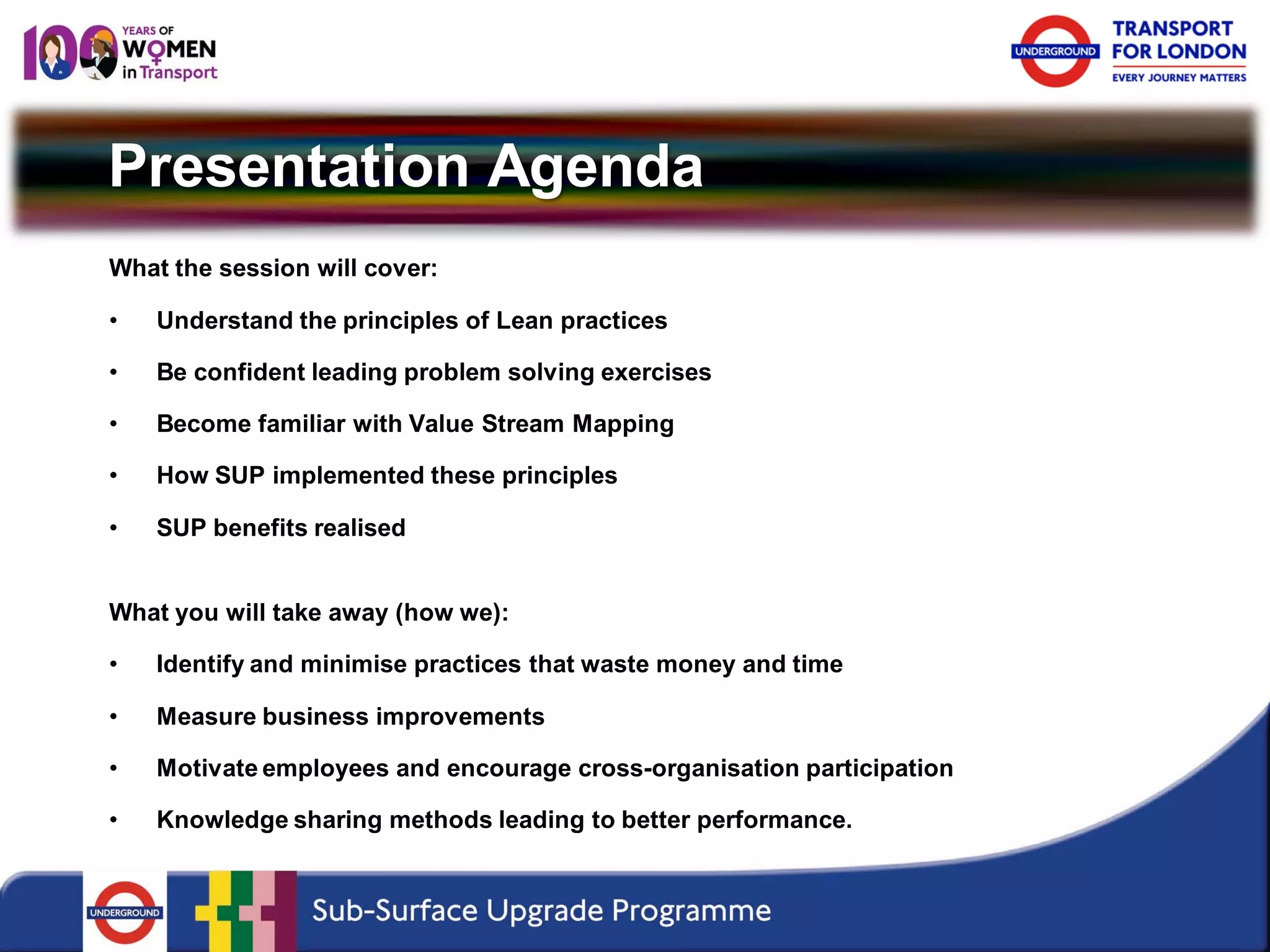 Presentation Agenda 
What the session will cover: 
• 
Understand the principles of Lean practices 
• 
Be confident leading problem solving exercises 
• 
Become familiar with Value Stream Mapping 
• 
How SUP implemented these principles 
• 
SUP benefits realised 
What you will take away (how we): 
•Identify and minimise practices that waste money and time 
•Measure business improvements 
•Motivate employees and encourage cross-organisation participation 
•Knowledge sharing methods leading to better performance.  