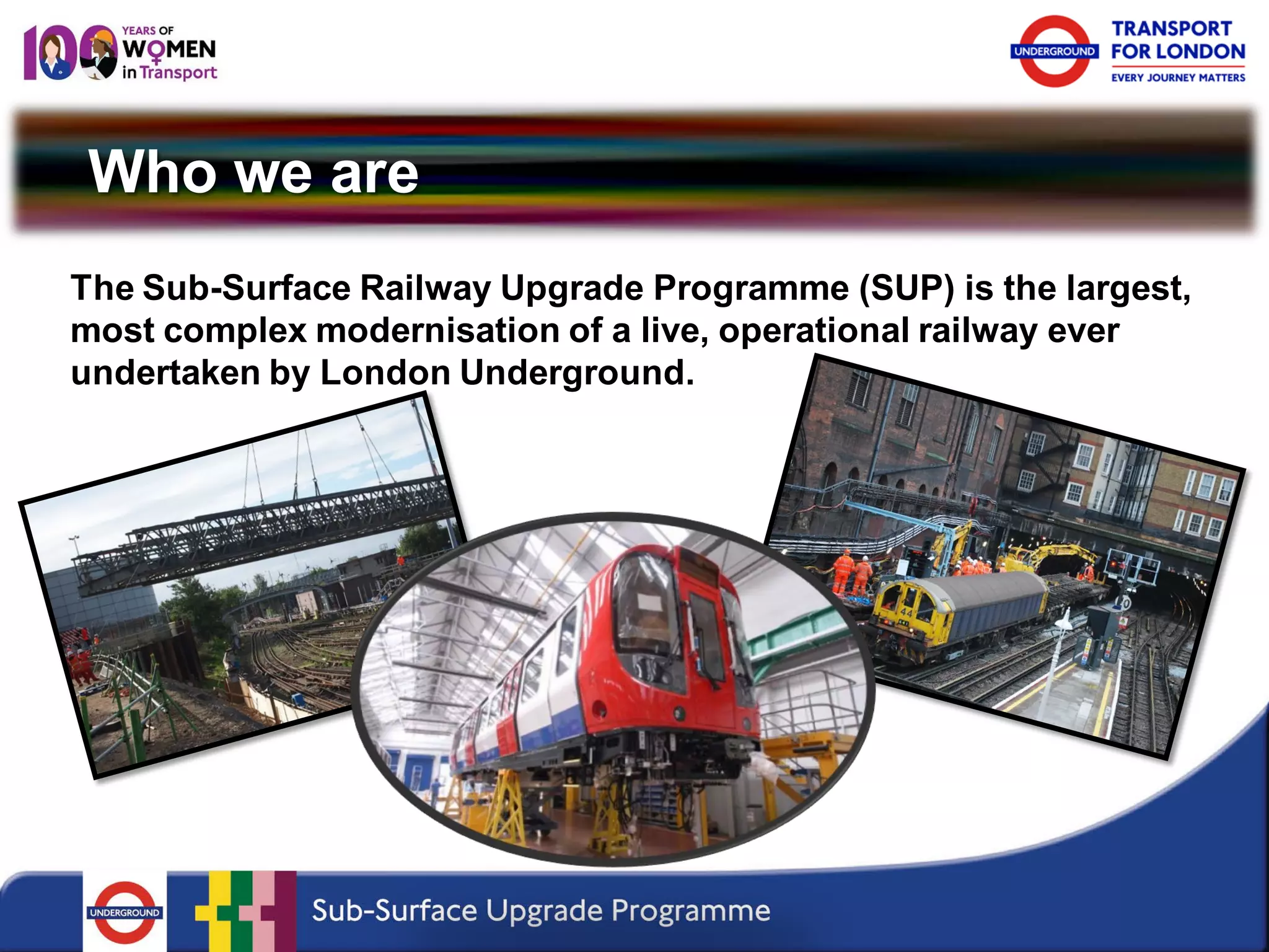 Who we are 
The Sub-Surface Railway Upgrade Programme (SUP) is the largest, most complex modernisation of a live, operational railway ever undertaken by London Underground.  