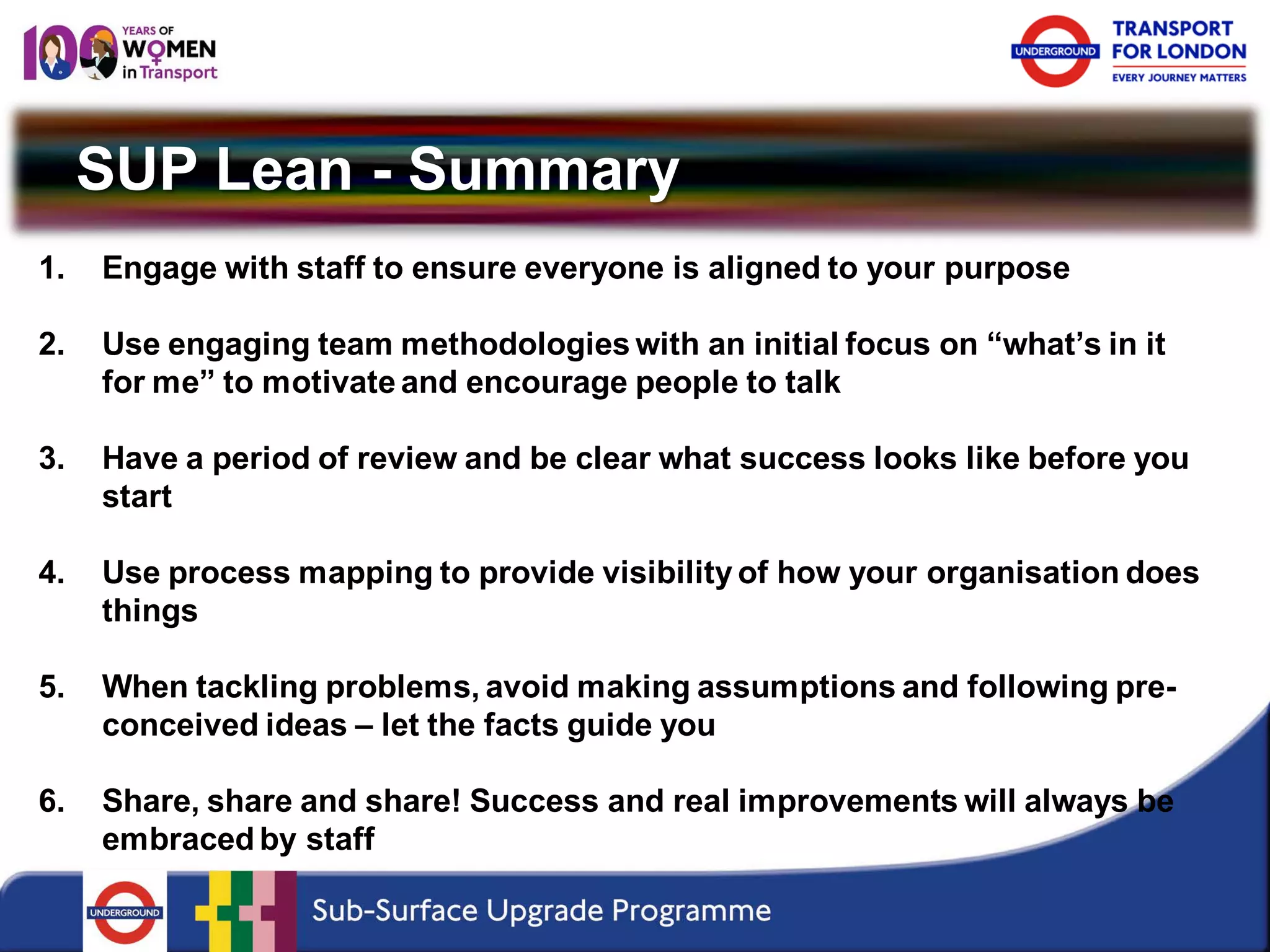 SUP Lean - Summary 
1. 
Engage with staff to ensure everyone is aligned to your purpose 
2. 
Use engaging team methodologies with an initial focus on “what’s in it for me” to motivate and encourage people to talk 
3. 
Have a period of review and be clear what success looks like before you start 
4. 
Use process mapping to provide visibility of how your organisation does things 
5. 
When tackling problems, avoid making assumptions and following pre- conceived ideas – let the facts guide you 
6. 
Share, share and share! Success and real improvements will always be embraced by staff  