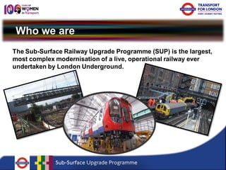 Who we are 
The Sub-Surface Railway Upgrade Programme (SUP) is the largest, most complex modernisation of a live, operational railway ever undertaken by London Underground.  