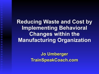Reducing Waste and Cost by Implementing Behavioral Changes within the Manufacturing Organization Jo Umberger TrainSpeakCoach.com 