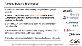 Alexsey Belan’s Techniques
1. Identified peripheral sites and key people via Google and
LinkedIn
2. Initial compromise via CVE-2011–4106 WordPress
vulnerability. Modified authentication mechanisms to
capture credentials
3. Used NMAP & internal Wiki to learn the environment and
move laterally
4. Reused cookies from development staging systems, client
certificates from emails and trouble tickets
5. Used developer credentials to introduce backdoors into code
Source: https://medium.com/@chrismcnab/alexseys-ttps-1204d9050551
 