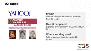 #2 Yahoo
Impact
Number of exposed accounts increased
from 1B to 3B.
How it happened
Exploited a WordPress/PHP vulnerability in
2013
Where are they now?
Sold to Verizon. Valuation revised by
$350M
 