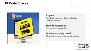 #4 Code Spaces
Impact
Nearly all customer data, including
backups, deleted.
How it happened
Credential compromise.
Where are they now?
Closed down immediately after event.
 