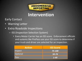 Intervention
Early Contact
• Warning Letter
• Extra Roadside Inspections
– ISS (Inspection Selection System)
• Every Motor Carrier has an ISS score. Enforcement officials
and systems like PrePass use your ISS score to determine if
your truck and driver are selected for an inspection.
 