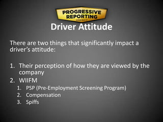 Driver Attitude
There are two things that significantly impact a
driver’s attitude:
1. Their perception of how they are viewed by the
company
2. WIIFM
1. PSP (Pre-Employment Screening Program)
2. Compensation
3. Spiffs
 