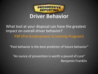 Driver Behavior
What tool at your disposal can have the greatest
impact on overall driver behavior?
PSP (Pre-Employment Screening Program)
“Past behavior is the best predictor of future behavior”
“An ounce of prevention is worth a pound of cure”
-Benjamin Franklin
 