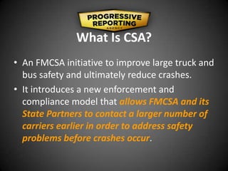 What Is CSA?
• An FMCSA initiative to improve large truck and
bus safety and ultimately reduce crashes.
• It introduces a new enforcement and
compliance model that allows FMCSA and its
State Partners to contact a larger number of
carriers earlier in order to address safety
problems before crashes occur.
 