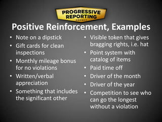 Positive Reinforcement, Examples
• Note on a dipstick
• Gift cards for clean
inspections
• Monthly mileage bonus
for no violations
• Written/verbal
appreciation
• Something that includes
the significant other
• Visible token that gives
bragging rights, i.e. hat
• Point system with
catalog of items
• Paid time off
• Driver of the month
• Driver of the year
• Competition to see who
can go the longest
without a violation
 