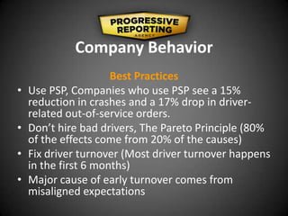 Company Behavior
Best Practices
• Use PSP, Companies who use PSP see a 15%
reduction in crashes and a 17% drop in driver-
related out-of-service orders.
• Don’t hire bad drivers, The Pareto Principle (80%
of the effects come from 20% of the causes)
• Fix driver turnover (Most driver turnover happens
in the first 6 months)
• Major cause of early turnover comes from
misaligned expectations
 