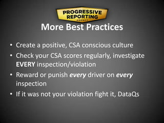 More Best Practices
• Create a positive, CSA conscious culture
• Check your CSA scores regularly, investigate
EVERY inspection/violation
• Reward or punish every driver on every
inspection
• If it was not your violation fight it, DataQs
 