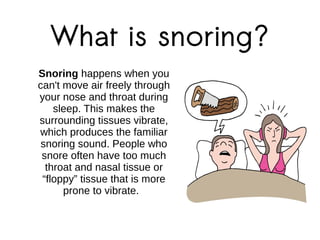 What is snoring?
Snoring happens when you
can't move air freely through
your nose and throat during
sleep. This makes the
surrounding tissues vibrate,
which produces the familiar
snoring sound. People who
snore often have too much
throat and nasal tissue or
“floppy” tissue that is more
prone to vibrate.
 