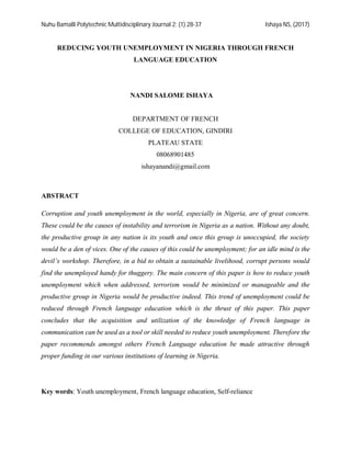 Nuhu Bamalli Polytechnic Multidisciplinary Journal 2: (1) 28-37 Ishaya NS, (2017)
REDUCING YOUTH UNEMPLOYMENT IN NIGERIA THROUGH FRENCH
LANGUAGE EDUCATION
NANDI SALOME ISHAYA
DEPARTMENT OF FRENCH
COLLEGE OF EDUCATION, GINDIRI
PLATEAU STATE
08068901485
ishayanandi@gmail.com
ABSTRACT
Corruption and youth unemployment in the world, especially in Nigeria, are of great concern.
These could be the causes of instability and terrorism in Nigeria as a nation. Without any doubt,
the productive group in any nation is its youth and once this group is unoccupied, the society
would be a den of vices. One of the causes of this could be unemployment; for an idle mind is the
devil’s workshop. Therefore, in a bid to obtain a sustainable livelihood, corrupt persons would
find the unemployed handy for thuggery. The main concern of this paper is how to reduce youth
unemployment which when addressed, terrorism would be minimized or manageable and the
productive group in Nigeria would be productive indeed. This trend of unemployment could be
reduced through French language education which is the thrust of this paper. This paper
concludes that the acquisition and utilization of the knowledge of French language in
communication can be used as a tool or skill needed to reduce youth unemployment. Therefore the
paper recommends amongst others French Language education be made attractive through
proper funding in our various institutions of learning in Nigeria.
Key words: Youth unemployment, French language education, Self-reliance
 