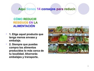 Aquí tienes 14 consejos para reducir.


     CÓMO REDUCIR
     RESIDUOS EN LA
     ALIMENTACIÓN

 1. Elige aquel producto que
  tenga menos envase y
  embalaje.
 2. Siempre que puedas
  compra los alimentos
  producidos lo más cerca de
  tu localidad. Ahorrarás
  embalajes y transporte.


                                                 4
 