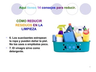 Aquí tienes 14 consejos para reducir.



       CÓMO REDUCIR
       RESIDUOS EN LA
          LIMPIEZA

 6. Los suavizantes estropean
  la ropa y pueden dañar la piel.
  No los uses o empléalos poco.
 7. El vinagre sirve como
  detergente.




                                                  7
 