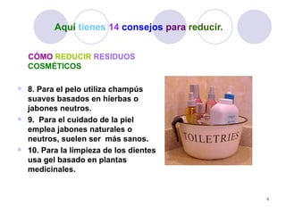 Aquí tienes 14 consejos para reducir.


    CÓMO REDUCIR RESIDUOS
    COSMÉTICOS

 8. Para el pelo utiliza champús
  suaves basados en hierbas o
  jabones neutros.
 9. Para el cuidado de la piel
  emplea jabones naturales o
  neutros, suelen ser más sanos.
 10. Para la limpieza de los dientes
  usa gel basado en plantas
  medicinales.


                                                 8
 