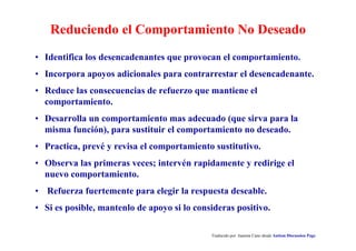 Reduciendo el Comportamiento No Deseado
Traducido por Juanma Cano desde Autism Discussion Page
• Identifica los desencadenantes que provocan el comportamiento.
• Incorpora apoyos adicionales para contrarrestar el desencadenante.
• Reduce las consecuencias de refuerzo que mantiene el
comportamiento.
• Desarrolla un comportamiento mas adecuado (que sirva para la
misma función), para sustituir el comportamiento no deseado.
• Practica, prevé y revisa el comportamiento sustitutivo.
• Observa las primeras veces; intervén rapidamente y redirige el
nuevo comportamiento.
• Refuerza fuertemente para elegir la respuesta deseable.
• Si es posible, mantenlo de apoyo si lo consideras positivo.
 
