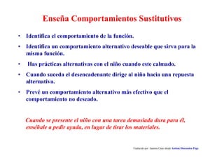 Enseña Comportamientos Sustitutivos
Traducido por Juanma Cano desde Autism Discussion Page
• Identifica el comportamiento de la función.
• Identifica un comportamiento alternativo deseable que sirva para la
misma función.
• Has prácticas alternativas con el niño cuando este calmado.
• Cuando suceda el desencadenante dirige al niño hacia una repuesta
alternativa.
• Prevé un comportamiento alternativo más efectivo que el
comportamiento no deseado.
Cuando se presente el niño con una tarea demasiada dura para él,
enséñale a pedir ayuda, en lugar de tirar los materiales.
 