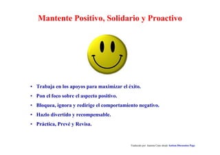 Mantente Positivo, Solidario y Proactivo
Traducido por Juanma Cano desde Autism Discussion Page
• Trabaja en los apoyos para maximizar el éxito.
• Pon el foco sobre el aspecto positivo.
• Bloquea, ignora y redirige el comportamiento negativo.
• Hazlo divertido y recompensable.
• Práctica, Prevé y Revisa.
 