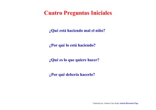 Cuatro Preguntas Iniciales
Traducido por Juanma Cano desde Autism Discussion Page
¿Qué está haciendo mal el niño?
¿Por qué lo está haciendo?
¿Qué es lo que quiere hacer?
¿Por qué debería hacerlo?
 