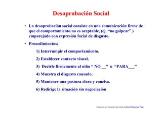 Identificación Desencadenantes/Antecedentes
Traducido por Juanma Cano desde Autism Discussion Page
• Condiciones que anteceden al comportamiento.
• Nivel de estimulación, patrones de interacción, tipos de demandas,
hora del día, personas involucradas, etc.
• ¿Quién, cómo, donde y cuando?.
• Compara con vulnerabilidades conocidas del niño (sensoriales,
cognitivas, sociales).
• Evita o modifica las condiciones e incorpora apoyos adicionales.
 