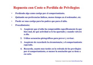 Repuesta con Coste o Perdida de Privilegios
Traducido por Juanma Cano desde Autism Discussion Page
• Perdiendo algo como castigo por el comportamiento.
• Quitando sus preferencias lúdicas, menos tiempo en el ordenador, etc.
• Puede ser mas castigo para los padres que para el niño.
• Procedimiento:
1. Asegúrate que el niño ha comprendido específicamente lo que
hizo mal, de qué actividad se le ha apartado y cuando volverá
a ella.
2. Utiliza secuencias pictográficas para prever y revisar.
3. Asegúrate de recordarle la circunstancia y el comportamiento
esperado.
4. Recuerda, cuanto mas tardes en la retirada de los previlegios
por el comportamiento, es menor la asociación que se tiene a
ese acto.
 